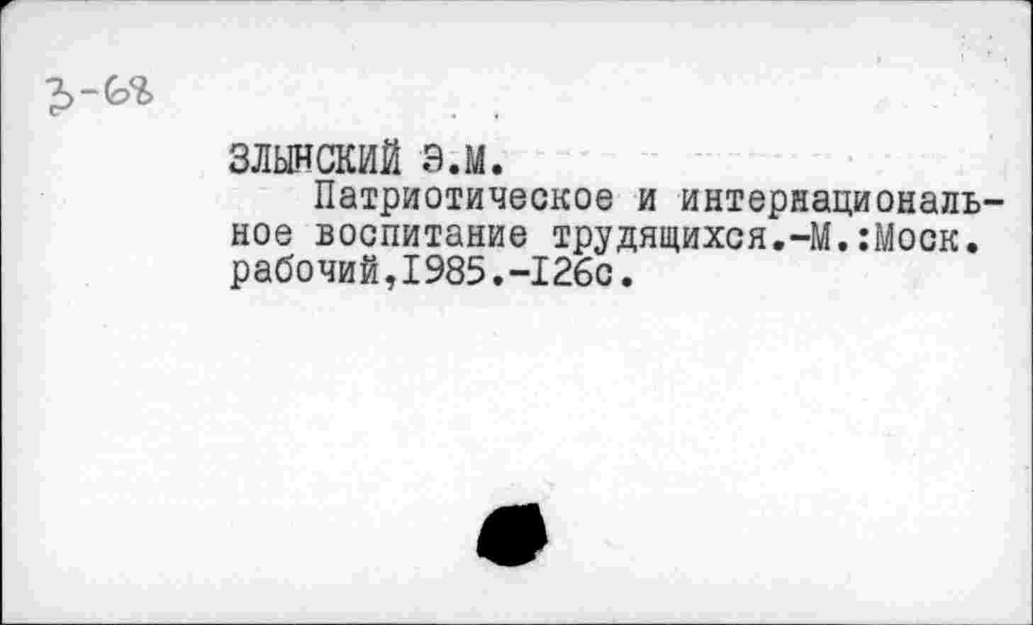 ﻿злынский э.м.
Патриотическое и интернациональ ное воспитание трудящихся.-М.:Моск. рабочий,I985.-126с.